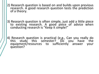 2) Research question is based on and builds upon previous
  research. A good research question tests the prediction
  of a theory.

3) Research question is often simple, just add a little piece
  to existing research. A good piece of advice when
  conducting research is "Keep it simple!”

4) Research question is practical (e.g., Can you really do
  this study this semester? Do you have the
  equipment/resources to sufficiently answer your
  question?
 