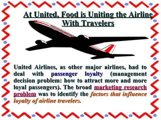 United Airlines, as other major airlines, had toUnited Airlines, as other major airlines, had to
deal withdeal with passenger loyaltypassenger loyalty (management(management
decision problem: how to attract more and moredecision problem: how to attract more and more
loyal passengers). The broadloyal passengers). The broad marketing researchmarketing research
problemproblem was to identify thewas to identify the factors that influencefactors that influence
loyalty of airline travelers.loyalty of airline travelers.
At United, Food is Uniting the AirlineAt United, Food is Uniting the Airline
With TravelersWith Travelers
 