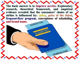 The basic answer is toThe basic answer is to improve serviceimprove service. Exploratory. Exploratory
research, theoretical framework, and empiricalresearch, theoretical framework, and empirical
evidence revealed that the consumers’ choice of anevidence revealed that the consumers’ choice of an
airline is influenced by:airline is influenced by: safetysafety,, price of the ticketprice of the ticket,,
frequent-flyer programfrequent-flyer program,, convenience of schedulingconvenience of scheduling,,
and brand name.and brand name.
 