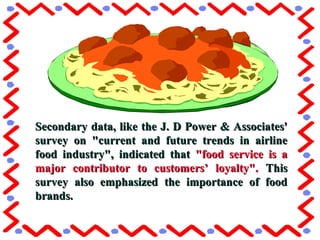 Secondary data, like the J. D Power & Associates'Secondary data, like the J. D Power & Associates'
survey on "current and future trends in airlinesurvey on "current and future trends in airline
food industry", indicated thatfood industry", indicated that "food service is a"food service is a
major contributor to customers’ loyalty".major contributor to customers’ loyalty". ThisThis
survey also emphasized the importance of foodsurvey also emphasized the importance of food
brands.brands.
 