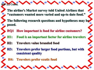 The airline's Market survey told United Airlines thatThe airline's Market survey told United Airlines that
"customers wanted more varied and up-to date food.”"customers wanted more varied and up-to date food.”
The following research questions and hypotheses may beThe following research questions and hypotheses may be
posed.posed.
RQ1RQ1 How important is food for airline customers?How important is food for airline customers?
H1:H1: Food is an important factor for airline travelersFood is an important factor for airline travelers
H2:H2: Travelers value branded foodTravelers value branded food
H3:H3: Travelers prefer larger food portions, but withTravelers prefer larger food portions, but with
consistent qualityconsistent quality
H4:H4: Travelers prefer exotic foodTravelers prefer exotic food
RIP 2.2 Contd.RIP 2.2 Contd.
 