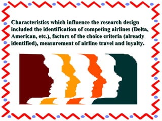 Characteristics which influence the research designCharacteristics which influence the research design
included the identification of competing airlines (Delta,included the identification of competing airlines (Delta,
American, etc.), factors of the choice criteria (alreadyAmerican, etc.), factors of the choice criteria (already
identified), measurement of airline travel and loyalty.identified), measurement of airline travel and loyalty.
 