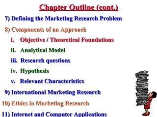 7) Defining the Marketing Research Problem7) Defining the Marketing Research Problem
8) Components of an Approach8) Components of an Approach
i. Objective / Theoretical Foundationsi. Objective / Theoretical Foundations
ii. Analytical Modelii. Analytical Model
iii. Research questionsiii. Research questions
iv. Hypothesisiv. Hypothesis
v. Relevant Characteristicsv. Relevant Characteristics
9) International Marketing Research9) International Marketing Research
10) Ethics in Marketing Research10) Ethics in Marketing Research
11) Internet and Computer Applications11) Internet and Computer Applications
Chapter Outline (cont.)Chapter Outline (cont.)
 