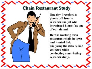Chain Restaurant StudyChain Restaurant Study
One day I received a
phone call from a
research analyst who
introduced himself as one
of our alumni.
He was working for a
restaurant chain in town
and wanted help
analyzing the data he had
collected while
conducting a marketing
research study.O
 