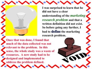 I was surprised to learn that he
did not have a clear
understanding of the marketing
research problem and that a
written definition did not exist.
So before going any further, I
had to definedefine the marketing
research problem.
Once that was done, I found that
much of the data collected was not
relevant to the problem. In this
sense, the whole study was a waste of
resources. A new study had to be
designed and implemented to
address the problem defined.
 