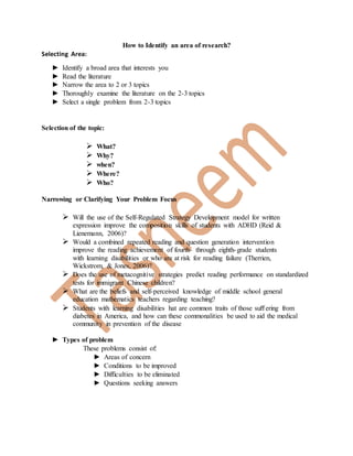 How to Identify an area of research?
Selecting Area:
► Identify a broad area that interests you
► Read the literature
► Narrow the area to 2 or 3 topics
► Thoroughly examine the literature on the 2-3 topics
► Select a single problem from 2-3 topics
Selection of the topic:
 What?
 Why?
 when?
 Where?
 Who?
Narrowing or Clarifying Your Problem Focus
 Will the use of the Self-Regulated Strategy Development model for written
expression improve the composition skills of students with ADHD (Reid &
Lienemann, 2006)?
 Would a combined repeated reading and question generation intervention
improve the reading achievement of fourth- through eighth-grade students
with learning disabilities or who are at risk for reading failure (Therrien,
Wickstrom, & Jones, 2006)?
 Does the use of metacognitive strategies predict reading performance on standardized
tests for immigrant Chinese children?
 What are the beliefs and self-perceived knowledge of middle school general
education mathematics teachers regarding teaching?
 Students with learning disabilities hat are common traits of those suﬀering from
diabetes in America, and how can these commonalities be used to aid the medical
community in prevention of the disease
► Types of problem
These problems consist of:
► Areas of concern
► Conditions to be improved
► Difficulties to be eliminated
► Questions seeking answers
 