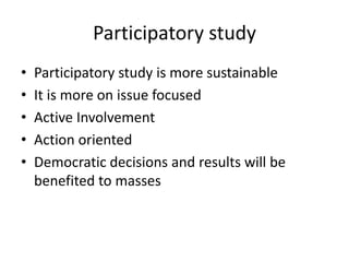 Participatory study
• Participatory study is more sustainable
• It is more on issue focused
• Active Involvement
• Action oriented
• Democratic decisions and results will be
benefited to masses
 