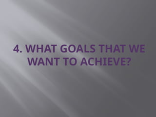 4. WHAT GOALS THAT WE
WANT TO ACHIEVE?
 