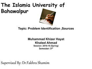 Topic: Problem Identification ,Sources
The Islamia University of
Bahawalpur
Muhammad Khizer Hayat
Khaleel Ahmad
Session: 2016-18 (Spring)
Semester: 3rd
Supervised By: Dr.Fakhra Shamim
 