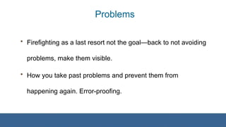 Problems
• Firefighting as a last resort not the goal—back to not avoiding
problems, make them visible.
• How you take past problems and prevent them from
happening again. Error-proofing.
 