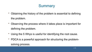 Summary
• Obtaining the history of the problem is essential to defining
the problem.
• Observing the process where it takes place is important for
defining the problem.
• Using the 5 Whys is useful for identifying the root cause.
• PDCA is a powerful approach for structuring the problem-
solving process.
2-18
 