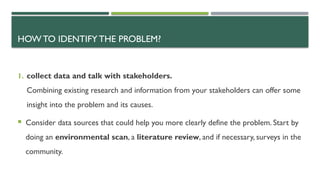 HOW TO IDENTIFY THE PROBLEM?
1. collect data and talk with stakeholders.
Combining existing research and information from your stakeholders can offer some
insight into the problem and its causes.
 Consider data sources that could help you more clearly define the problem. Start by
doing an environmental scan, a literature review, and if necessary, surveys in the
community.
 