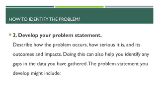 HOW TO IDENTIFY THE PROBLEM?
 2. Develop your problem statement.
Describe how the problem occurs, how serious it is, and its
outcomes and impacts. Doing this can also help you identify any
gaps in the data you have gathered.The problem statement you
develop might include:
 