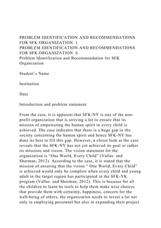 PROBLEM IDENTIFICATION AND RECOMMENDATIONS
FOR SFK ORGANIZATION 1
PROBLEM IDENTIFICATION AND RECOMMENDATIONS
FOR SFK ORGANIZATION 6
Problem Identification and Recommendation for SFK
Organization
Student’s Name
Institution
Date
Introduction and problem statement
From the case, it is apparent that SFK-NY is one of the non-
profit organization that is striving a lot to ensure that its
mission of empowering the human spirit in every child is
achieved. The case indicates that there is a huge gap in the
society concerning the human spirit and hence SFK-NY has
done its best to fill this gap. However, a closer look at the case
reveals that the SFK-NY has not yet achieved its goal or rather
its missions and vision. The vision statement for the
organization is “One World, Every Child” (Vallas and
Sherman, 2012). According to the case, it is stated that the
mission of ensuring that the vision “ One World, Every Child”
is achieved would only be complete when every child and young
adult in the target region has participated in the SFK-YK
program (Vallas and Sherman, 2012). This is because for all
the children to learn he tools to help them make wise choices
that provide them with certainty, happiness, concern for the
well-being of others, the organization needs to invest a lot not
only in employing personnel but also in expanding their project
 