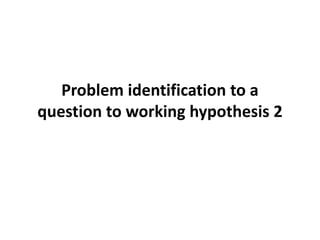 Problem identification to a
question to working hypothesis 2
 