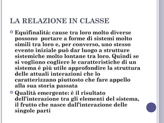 LA RELAZIONE IN CLASSE
Equifinalità: cause tra loro molto diverse
possono portare a forme di sistemi molto
simili tra loro e, per converso, uno stesso
evento iniziale può dar luogo a strutture
sistemiche molto lontane tra loro. Quindi se
si vogliono cogliere le caratteristiche di un
sistema è più utile approfondire la struttura
delle attuali interazioni che lo
caratterizzano piuttosto che fare appello
alla sua storia passata
 Qualità emergente: è il risultato
dell’interazione tra gli elementi del sistema,
il frutto che nasce dall’interazione delle
singole parti


 