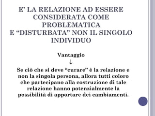 E’ LA RELAZIONE AD ESSERE
CONSIDERATA COME
PROBLEMATICA
E “DISTURBATA” NON IL SINGOLO
INDIVIDUO
Vantaggio
↓
Se ciò che si deve “curare” è la relazione e
non la singola persona, allora tutti coloro
che partecipano alla costruzione di tale
relazione hanno potenzialmente la
possibilità di apportare dei cambiamenti.

 