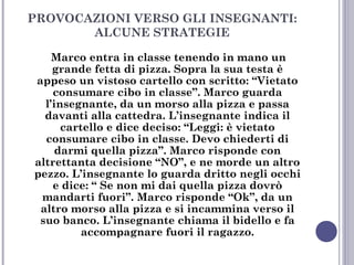 PROVOCAZIONI VERSO GLI INSEGNANTI:
ALCUNE STRATEGIE
Marco entra in classe tenendo in mano un
grande fetta di pizza. Sopra la sua testa è
appeso un vistoso cartello con scritto: “Vietato
consumare cibo in classe”. Marco guarda
l’insegnante, da un morso alla pizza e passa
davanti alla cattedra. L’insegnante indica il
cartello e dice deciso: “Leggi: è vietato
consumare cibo in classe. Devo chiederti di
darmi quella pizza”. Marco risponde con
altrettanta decisione “NO”, e ne morde un altro
pezzo. L’insegnante lo guarda dritto negli occhi
e dice: “ Se non mi dai quella pizza dovrò
mandarti fuori”. Marco risponde “Ok”, da un
altro morso alla pizza e si incammina verso il
suo banco. L’insegnante chiama il bidello e fa
accompagnare fuori il ragazzo.

 