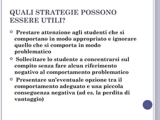 QUALI STRATEGIE POSSONO
ESSERE UTILI?
Prestare attenzione agli studenti che si
comportano in modo appropriato e ignorare
quello che si comporta in modo
problematico
 Sollecitare lo studente a concentrarsi sul
compito senza fare alcun riferimento
negativo al comportamento problematico
 Presentare un’eventuale opzione tra il
comportamento adeguato e una piccola
conseguenza negativa (ad es. la perdita di
vantaggio)


 