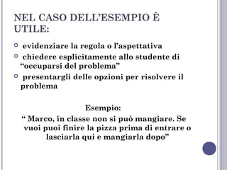 NEL CASO DELL’ESEMPIO È
UTILE:
evidenziare la regola o l’aspettativa
 chiedere esplicitamente allo studente di
“occuparsi del problema”
 presentargli delle opzioni per risolvere il
problema


Esempio:
“ Marco, in classe non si può mangiare. Se
vuoi puoi finire la pizza prima di entrare o
lasciarla qui e mangiarla dopo”

 
