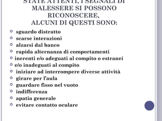 STATE ATTENTI, I SEGNALI DI
MALESSERE SI POSSONO
RICONOSCERE,
ALCUNI DI QUESTI SONO:













sguardo distratto
scarse interazioni
alzarsi dal banco
rapida alternanza di comportamenti
inerenti e/o adeguati al compito o estranei
e/o inadeguati al compito
iniziare ad interrompere diverse attività
girare per l’aula
guardare fisso nel vuoto
indifferenza
apatia generale
evitare contatto oculare

 