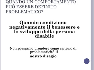 QUANDO UN COMPORTAMENTO
PUÒ ESSERE DEFINITO
PROBLEMATICO?

Quando condiziona
negativamente il benessere e
lo sviluppo della persona
disabile
Non possiamo prendere come criterio di
problematicità il
nostro disagio

 