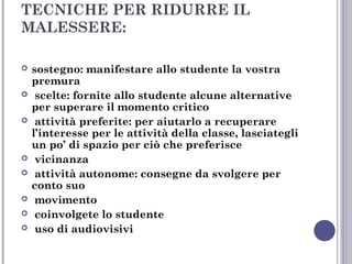 TECNICHE PER RIDURRE IL
MALESSERE:










sostegno: manifestare allo studente la vostra
premura
scelte: fornite allo studente alcune alternative
per superare il momento critico
attività preferite: per aiutarlo a recuperare
l’interesse per le attività della classe, lasciategli
un po’ di spazio per ciò che preferisce
vicinanza
attività autonome: consegne da svolgere per
conto suo
movimento
coinvolgete lo studente
uso di audiovisivi

 