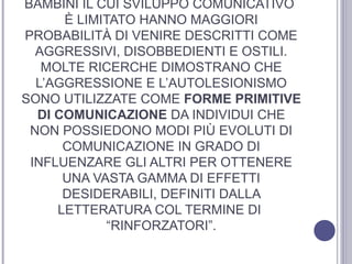 BAMBINI IL CUI SVILUPPO COMUNICATIVO
È LIMITATO HANNO MAGGIORI
PROBABILITÀ DI VENIRE DESCRITTI COME
AGGRESSIVI, DISOBBEDIENTI E OSTILI.
MOLTE RICERCHE DIMOSTRANO CHE
L’AGGRESSIONE E L’AUTOLESIONISMO
SONO UTILIZZATE COME FORME PRIMITIVE
DI COMUNICAZIONE DA INDIVIDUI CHE
NON POSSIEDONO MODI PIÙ EVOLUTI DI
COMUNICAZIONE IN GRADO DI
INFLUENZARE GLI ALTRI PER OTTENERE
UNA VASTA GAMMA DI EFFETTI
DESIDERABILI, DEFINITI DALLA
LETTERATURA COL TERMINE DI
“RINFORZATORI”.

 