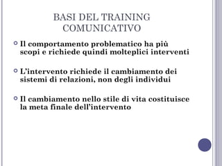 BASI DEL TRAINING
COMUNICATIVO


Il comportamento problematico ha più
scopi e richiede quindi molteplici interventi



L’intervento richiede il cambiamento dei
sistemi di relazioni, non degli individui



Il cambiamento nello stile di vita costituisce
la meta finale dell’intervento

 