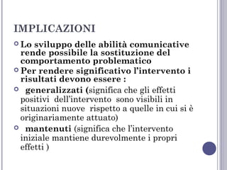IMPLICAZIONI
 Lo

sviluppo delle abilità comunicative
rende possibile la sostituzione del
comportamento problematico
 Per rendere significativo l’intervento i
risultati devono essere :
 generalizzati (significa che gli effetti
positivi dell’intervento sono visibili in
situazioni nuove rispetto a quelle in cui si è
originariamente attuato)
 mantenuti (significa che l’intervento
iniziale mantiene durevolmente i propri
effetti )

 