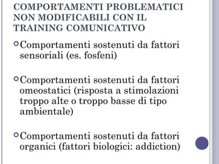 COMPORTAMENTI PROBLEMATICI
NON MODIFICABILI CON IL
TRAINING COMUNICATIVO
 Comportamenti

sostenuti da fattori
sensoriali (es. fosfeni)

 Comportamenti

sostenuti da fattori
omeostatici (risposta a stimolazioni
troppo alte o troppo basse di tipo
ambientale)

 Comportamenti

sostenuti da fattori
organici (fattori biologici: addiction)

 