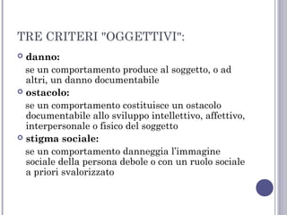 TRE CRITERI "OGGETTIVI":
danno:
se un comportamento produce al soggetto, o ad
altri, un danno documentabile
 ostacolo:
se un comportamento costituisce un ostacolo
documentabile allo sviluppo intellettivo, affettivo,
interpersonale o fisico del soggetto
 stigma sociale:
se un comportamento danneggia l’immagine
sociale della persona debole o con un ruolo sociale
a priori svalorizzato


 