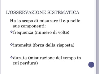 L’OSSERVAZIONE SISTEMATICA
Ha lo scopo di misurare il c-p nelle
sue componenti:
frequenza (numero di volte)
intensità
durata

(forza della risposta)

(misurazione del tempo in
cui perdura)

 