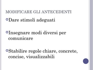 MODIFICARE GLI ANTECEDENTI
Dare

stimoli adeguati

Insegnare

modi diversi per
comunicare

Stabilire

regole chiare, concrete,
concise, visualizzabili

 