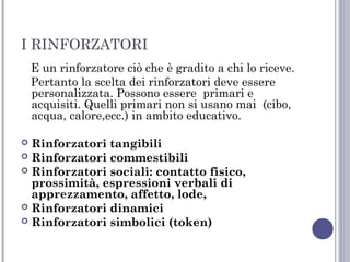 I RINFORZATORI
E un rinforzatore ciò che è gradito a chi lo riceve.
Pertanto la scelta dei rinforzatori deve essere
personalizzata. Possono essere primari e
acquisiti. Quelli primari non si usano mai (cibo,
acqua, calore,ecc.) in ambito educativo.
Rinforzatori tangibili
 Rinforzatori commestibili
 Rinforzatori sociali: contatto fisico,
prossimità, espressioni verbali di
apprezzamento, affetto, lode,
 Rinforzatori dinamici
 Rinforzatori simbolici (token)


 
