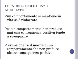 FORNIRE CONSEGUENZE
ADEGUATE
 un

comportamento si mantiene in
vita se è rinforzato

 se

un comportamento non produce
mai una conseguenza positiva tende
a scomparire



estinzione : è il morire di un
comportamento che non produce
alcuna conseguenza positiva

 