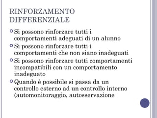 RINFORZAMENTO
DIFFERENZIALE
 Si

possono rinforzare tutti i
comportamenti adeguati di un alunno
 Si possono rinforzare tutti i
comportamenti che non siano inadeguati
 Si possono rinforzare tutti comportamenti
incompatibili con un comportamento
inadeguato
 Quando è possibile si passa da un
controllo esterno ad un controllo interno
(automonitoraggio, autosservazione

 