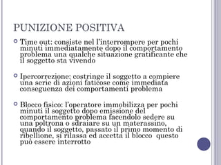 PUNIZIONE POSITIVA


Time out: consiste nel l’interrompere per pochi
minuti immediatamente dopo il comportamento
problema una qualche situazione gratificante che
il soggetto sta vivendo



Ipercorrezione: costringe il soggetto a compiere
una serie di azioni faticose come immediata
conseguenza dei comportamenti problema



Blocco fisico: l’operatore immobilizza per pochi
minuti il soggetto dopo emissione del
comportamento problema facendolo sedere su
una poltrona o sdraiare su un materassino,
quando il soggetto, passato il primo momento di
ribellione, si rilassa ed accetta il blocco questo
può essere interrotto

 