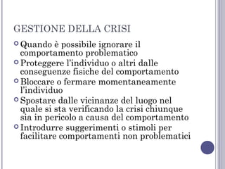 GESTIONE DELLA CRISI
 Quando

è possibile ignorare il
comportamento problematico
 Proteggere l’individuo o altri dalle
conseguenze fisiche del comportamento
 Bloccare o fermare momentaneamente
l’individuo
 Spostare dalle vicinanze del luogo nel
quale si sta verificando la crisi chiunque
sia in pericolo a causa del comportamento
 Introdurre suggerimenti o stimoli per
facilitare comportamenti non problematici

 