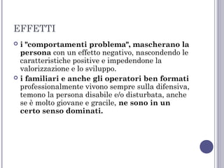 EFFETTI
i "comportamenti problema", mascherano la
persona con un effetto negativo, nascondendo le
caratteristiche positive e impedendone la
valorizzazione e lo sviluppo.
 i familiari e anche gli operatori ben formati
professionalmente vivono sempre sulla difensiva,
temono la persona disabile e/o disturbata, anche
se è molto giovane e gracile, ne sono in un
certo senso dominati.


 