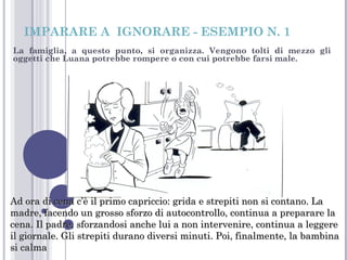 IMPARARE A IGNORARE - ESEMPIO N. 1
La famiglia, a questo punto, si organizza. Vengono tolti di mezzo gli
oggetti che Luana potrebbe rompere o con cui potrebbe farsi male.

Ad ora di cena c’è il primo capriccio: grida e strepiti non si contano. La
madre, facendo un grosso sforzo di autocontrollo, continua a preparare la
cena. Il padre, sforzandosi anche lui a non intervenire, continua a leggere
il giornale. Gli strepiti durano diversi minuti. Poi, finalmente, la bambina
si calma

 