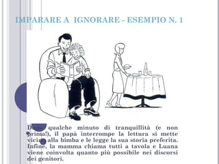IMPARARE A IGNORARE - ESEMPIO N. 1

Dopo qualche minuto di tranquillità (e non
prima!), il papà interrompe la lettura si mette
vicino alla bimba e le legge la sua storia preferita.
Infine, la mamma chiama tutti a tavola e Luana
viene coinvolta quanto più possibile nei discorsi
dei genitori.

 