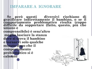 IMPARARE A IGNORARE
Se però questi
diversivi rischiano di
gratificare indirettamente il bambino, o se il
comportamento problematico risulta troppo
difficile da sopportare (fatto, questo, più che
umano e
comprensibile) è senz’altro
meglio lasciare la stanza
dove si trova il bambino
e tornarvi solo qualche
minuto dopo che il
comportamento
problematico si è
calmato

 