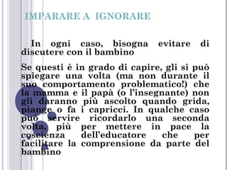 IMPARARE A IGNORARE
In ogni caso, bisogna
discutere con il bambino

evitare

di

Se questi è in grado di capire, gli si può
spiegare una volta (ma non durante il
suo comportamento problematico!) che
la mamma e il papà (o l’insegnante) non
gli daranno più ascolto quando grida,
piange o fa i capricci. In qualche caso
può servire ricordarlo una seconda
volta, più per mettere in pace la
coscienza
dell’educatore
che
per
facilitare la comprensione da parte del
bambino

 