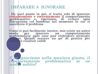IMPARARE A IGNORARE
Da quel punto in poi, si tratta solo di ignorare
costantemente e coerentemente il comportamento
problematico e, ripetiamo, di evitare ogni
discussione col bambino nel momento in cui si
manifesta il problema
Come si può facilmente intuire, non esiste un unico
modo
per
ignorare
un
comportamento
problematico: ogni caso può richiedere strategie
diverse. Quindi occorre un po’ di pratica per
ottenere risultati validi

E se ignoriamo nella maniera giusta, il
comportamento problematico se ne
andrà subito?

 