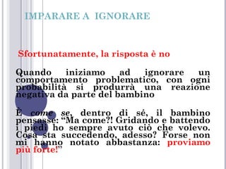 IMPARARE A IGNORARE

Sfortunatamente, la risposta è no
Quando
iniziamo
ad
ignorare
un
comportamento problematico, con ogni
probabilità si produrrà una reazione
negativa da parte del bambino
È come se, dentro di sé, il bambino
pensasse: “Ma come?! Gridando e battendo
i piedi ho sempre avuto ciò che volevo.
Cosa sta succedendo, adesso? Forse non
mi hanno notato abbastanza: proviamo
più forte!”

 