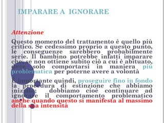 IMPARARE A IGNORARE
Attenzione
Questo momento del trattamento è quello più
critico. Se cedessimo proprio a questo punto,
le conseguenze sarebbero probabilmente
serie. Il bambino potrebbe infatti imparare
che, se non ottiene subito ciò a cui è abituato,
deve solo comportarsi in maniera più
problematica per poterne avere a volontà
È importante quindi, proseguire fino in fondo
la procedura di estinzione che abbiamo
iniziato;
dobbiamo cioè continuare ad
ignorare il comportamento problematico
anche quando questo si manifesta al massimo
della sua intensità

 