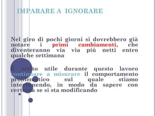 IMPARARE A IGNORARE

Nel giro di pochi giorni si dovrebbero già
notare
i
primi
cambiamenti,
che
diventeranno via via più netti entro
qualche settimana
È molto utile durante questo lavoro
continuare a misurare il comportamento
problematico
sul
quale
stiamo
intervenendo, in modo da sapere con
certezza se si sta modificando

 