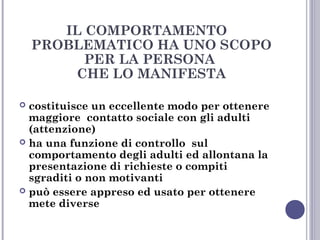 IL COMPORTAMENTO
PROBLEMATICO HA UNO SCOPO
PER LA PERSONA
CHE LO MANIFESTA
costituisce un eccellente modo per ottenere
maggiore contatto sociale con gli adulti
(attenzione)
 ha una funzione di controllo sul
comportamento degli adulti ed allontana la
presentazione di richieste o compiti
sgraditi o non motivanti
 può essere appreso ed usato per ottenere
mete diverse


 