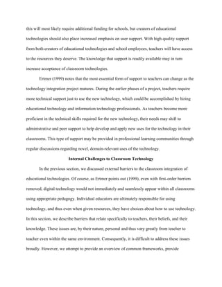 this will most likely require additional funding for schools, but creators of educational
technologies should also place increased emphasis on user support. With high quality support
from both creators of educational technologies and school employees, teachers will have access
to the resources they deserve. The knowledge that support is readily available may in turn
increase acceptance of classroom technologies.
Ertmer (1999) notes that the most essential form of support to teachers can change as the
technology integration project matures. During the earlier phases of a project, teachers require
more technical support just to use the new technology, which could be accomplished by hiring
educational technology and information technology professionals. As teachers become more
proficient in the technical skills required for the new technology, their needs may shift to
administrative and peer support to help develop and apply new uses for the technology in their
classrooms. This type of support may be provided in professional learning communities through
regular discussions regarding novel, domain-relevant uses of the technology.
Internal Challenges to Classroom Technology
In the previous section, we discussed external barriers to the classroom integration of
educational technologies. Of course, as Ertmer points out (1999), even with first-order barriers
removed, digital technology would not immediately and seamlessly appear within all classrooms
using appropriate pedagogy. Individual educators are ultimately responsible for using
technology, and thus even when given resources, they have choices about how to use technology.
In this section, we describe barriers that relate specifically to teachers, their beliefs, and their
knowledge. These issues are, by their nature, personal and thus vary greatly from teacher to
teacher even within the same environment. Consequently, it is difficult to address these issues
broadly. However, we attempt to provide an overview of common frameworks, provide
 